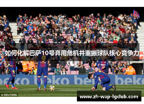 如何化解巴萨10号弃用危机并重振球队核心竞争力