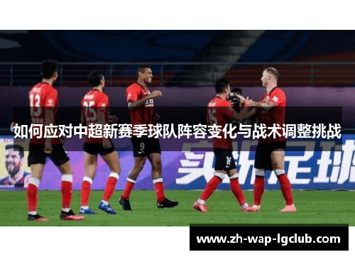 如何应对中超新赛季球队阵容变化与战术调整挑战 如何应对中超新赛季球队阵容变化与战术调整挑战