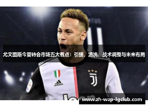 尤文图斯今夏转会市场五大看点:引援、清洗、战术调整与未来布局 尤文图斯今夏转会市场五大看点:引援、清洗、战术调整与未来布局