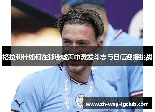 格拉利什如何在球迷嘘声中激发斗志与自信迎接挑战 格拉利什如何在球迷嘘声中激发斗志与自信迎接挑战