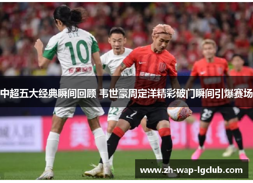 中超五大经典瞬间回顾 韦世豪周定洋精彩破门瞬间引爆赛场 中超五大经典瞬间回顾 韦世豪周定洋精彩破门瞬间引爆赛场
