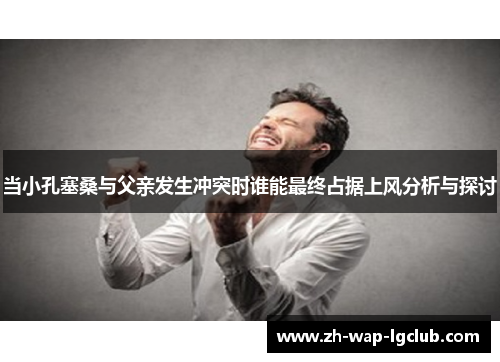 当小孔塞桑与父亲发生冲突时谁能最终占据上风分析与探讨 当小孔塞桑与父亲发生冲突时谁能最终占据上风分析与探讨