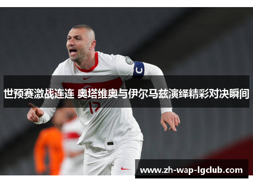 世预赛激战连连 奥塔维奥与伊尔马兹演绎精彩对决瞬间 世预赛激战连连 奥塔维奥与伊尔马兹演绎精彩对决瞬间