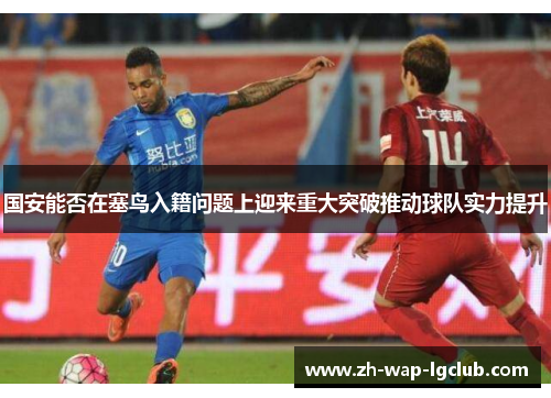 国安能否在塞鸟入籍问题上迎来重大突破推动球队实力提升 国安能否在塞鸟入籍问题上迎来重大突破推动球队实力提升