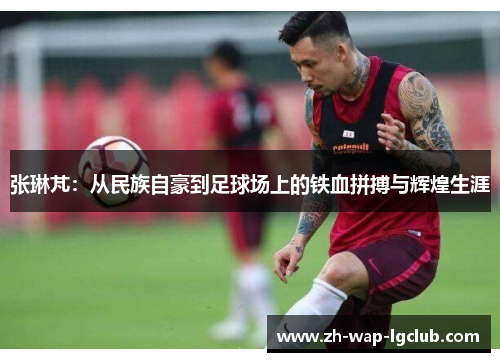 张琳芃：从民族自豪到足球场上的铁血拼搏与辉煌生涯