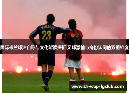 国际米兰球迷自称与文化解读探析 足球激情与身份认同的双重维度 国际米兰球迷自称与文化解读探析 足球激情与身份认同的双重维度