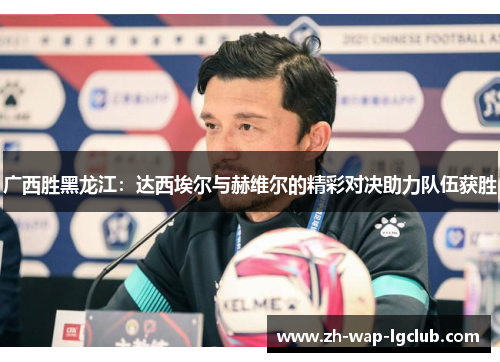 广西胜黑龙江:达西埃尔与赫维尔的精彩对决助力队伍获胜 广西胜黑龙江:达西埃尔与赫维尔的精彩对决助力队伍获胜