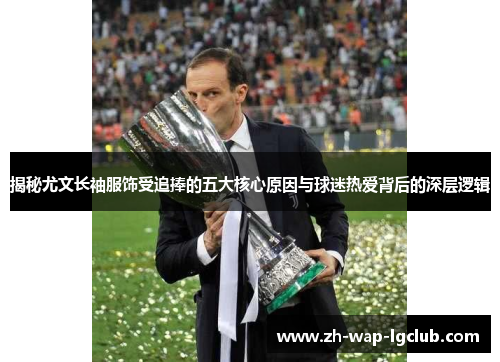 揭秘尤文长袖服饰受追捧的五大核心原因与球迷热爱背后的深层逻辑 揭秘尤文长袖服饰受追捧的五大核心原因与球迷热爱背后的深层逻辑