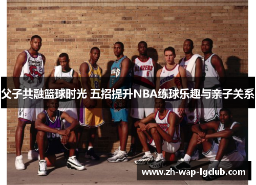 父子共融篮球时光 五招提升NBA练球乐趣与亲子关系 父子共融篮球时光 五招提升NBA练球乐趣与亲子关系
