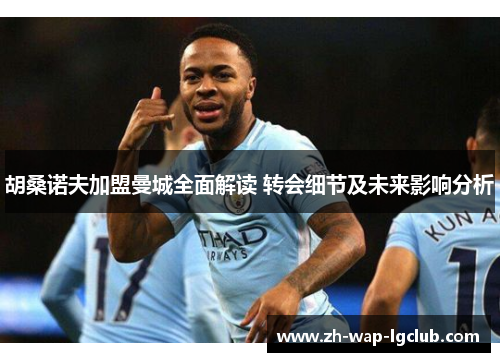 胡桑诺夫加盟曼城全面解读 转会细节及未来影响分析 胡桑诺夫加盟曼城全面解读 转会细节及未来影响分析