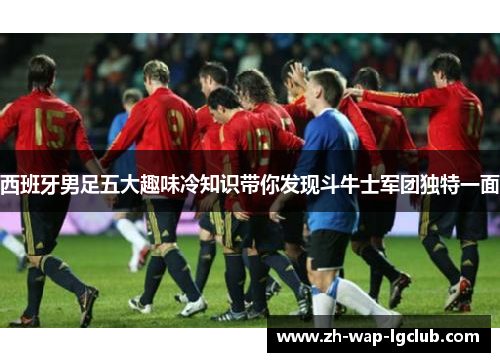 西班牙男足五大趣味冷知识带你发现斗牛士军团独特一面