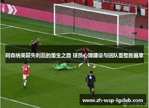 阿森纳英超失利后的重生之路 球员心理建设与团队重整新篇章 阿森纳英超失利后的重生之路 球员心理建设与团队重整新篇章