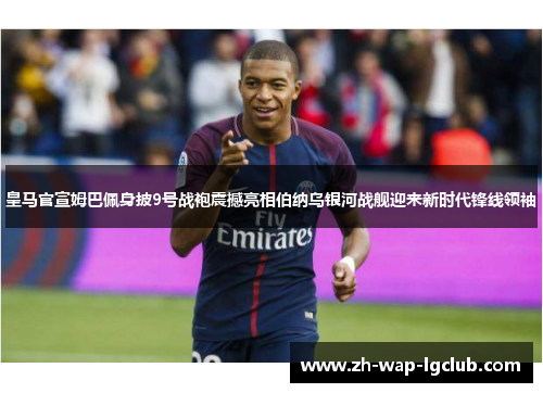 皇马官宣姆巴佩身披9号战袍震撼亮相伯纳乌银河战舰迎来新时代锋线领袖
